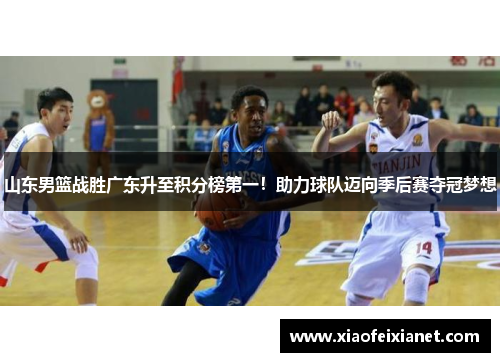 山东男篮战胜广东升至积分榜第一！助力球队迈向季后赛夺冠梦想