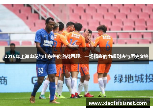 2016年上海申花与山东鲁能激战回顾：一场精彩的中超对决与历史交锋